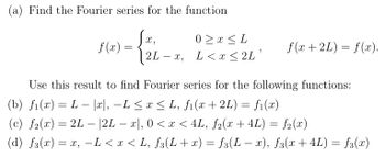 Find the Fourier series for the function
X,
0x <L
f(x)
=
f(x+2L) = f(x).
2L-x,
L<x ≤ 2L'
Use this result to find Fourier series for the following functions:
-
(b) f(x) = L |x|, −L ≤ x ≤ L, f₁(x + 2L) = f₁(x)
-
(c) f2(x) = 2L- |2L − x|, 0 < x < 4L, ƒ2(x + 4L) = ƒ2(x)
-
-
(d) f(x) = x, −L < x < L, f3(L + x) = ƒ³(L − x), ƒ³(x + 4L) = ƒ³(x)
-