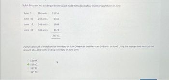 Splish Brothers Inc. just began business and made the following four inventory purchases in June:
June 1
June 10
June 15
June 28
186 units
248 units
248 units
186 units
$1984.
O $1860.
$1737.
$2170
$1116
1736
1984
1674
$6510.
A physical count of merchandise inventory on June 30 reveals that there are 248 units on hand. Using the average cost method, the
amount allocated to the ending inventory on June 30 is