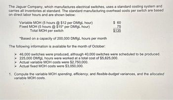 The Jaguar Company, which manufactures electrical switches, uses a standard costing system and
carries all inventories at standard. The standard manufacturing overhead costs per switch are based
on direct labor hours and are shown below:
Variable MOH (5 hours @ $12 per DMfgL hour)
Fixed MOH (5 hours @ $15* per DMfgL hour)
Total MOH per switch
*Based on a capacity of 200,000 DMfgL hours per month
The following information is available for the month of October:
> 46,000 switches were produced, although 40,000 switches were scheduled to be produced.
> 225,000 DMfgL hours were worked at a total cost of $5,625,000.
Actual variable MOH costs were $2,750,000.
Actual fixed MOH costs were $3,050,000.
$ 60
75
$135
1. Compute the variable MOH spending, efficiency, and flexible-budget variances, and the allocated
variable MOH costs.