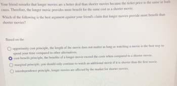 Your friend remarks that longer movies are a better deal than shorter movies because the ticket price is the same in both
cases. Therefore, the longer movie provides more benefit for the same cost as a shorter movie.
Which of the following is the best argument against your friend's claim that longer movies provide more benefit than
shorter movies?
Based on the
opportunity cost principle, the length of the movie does not matter as long as watching a movie is the best way to
spend your time compared to other alternatives.
cost-benefit principle, the benefits of a longer movie exceed the costs when compared to a shorter movie.
marginal principle, you should only continue to watch an additional movie if it is shorter than the first movie.
interdependence principle, longer movies are affected by the market for shorter movies.