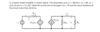 3. A hybrid model amplifier is shown below. The parameters are h₁1 = 45ohms, h21 = 80, h₂2 =
12.5 us and h12 = 5 x 104. Select RL so that the current gain i2/i₁ = 79 and the input resistance of
the circuit is less than 10 ohms.
h11
ww
h2111
• h22
02
RL
+
U1
i₁
h1202
+