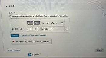 ▾ Part E
pH 7.96
Express your answers using two significant figures separated by a comma.
197)
[H₂0], [OH-] 1.01
ΑΣΦΑ
108,9.90 107
Submit Previous Answers Request Answer
X Incorrect; Try Again: 3 attempts remaining
Provide Feedback
P Pearson
QWC
M
Next >
4