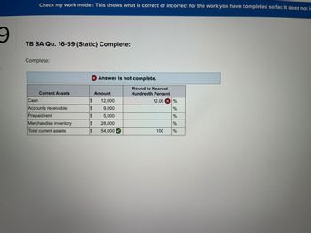 S
Check my work mode: This shows what is correct or incorrect for the work you have completed so far. It does not in
TB SA Qu. 16-59 (Static) Complete:
Complete:
Current Assets
Cash
Accounts receivable
Prepaid rent
Merchandise inventory
Total current assets
$
SA
$
SA
X Answer is not complete.
$
$
$
Amount
12,000
9,000
5,000
28,000
54,000
Round to Nearest
Hundredth Percent
12.00 x %
%
%
100
do do
%
%