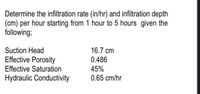 Determine the infiltration rate (in/hr) and infiltration depth
(cm) per hour starting from 1 hour to 5 hours given the
following;
Suction Head
16.7 cm
Effective Porosity
0.486
Effective Saturation
45%
0.65 cm/hr
Hydraulic Conductivity
