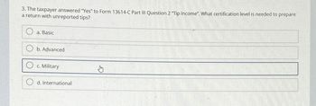 3. The taxpayer answered "Yes" to Form 13614-C Part III Question 2 "Tip Income". What certification level is needed to prepare
a return with unreported tips?
a. Basic
b. Advanced
c. Military
d. International