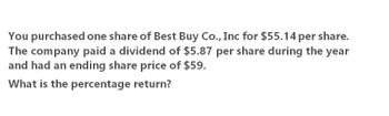 You purchased one share of Best Buy Co., Inc for $55.14 per share.
The company paid a dividend of $5.87 per share during the year
and had an ending share price of $59.
What is the percentage return?