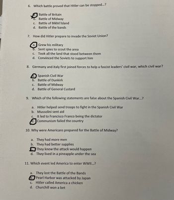6. Which battle proved that Hitler can be stopped...?
a. Battle of Britain
b. Battle of Midway
C.
Battle of Bikini Island
d. Battle of the bands
7. How did Hitler prepare to invade the Soviet Union?
a. Grew his military
b. Sent spies to scout the area
c. Took all the land that stood between them
d. Convinced the Soviets to support him
8. Germany and Italy first joined forces to help a fascist leaders' civil war, which civil war?
a. Spanish Civil War
b. Battle of Dunkirk
c. Battle of Midway
d. Battle of General Custard
9. Which of the following statements are false about the Spanish Civil War...?
a. Hitler helped send troops to fight in the Spanish Civil War
b. Mussolini sent aid
c.
It led to Francisco Franco being the dictator
Communism failed the country
10. Why were Americans prepared for the Battle of Midway?
a. They had more men
b.
They had better supplies
They knew the attack would happen
d. They lived in a pineapple under the sea
11. Which event led America to enter WWII...?
a. They lost the Battle of the Bands
6. Pearl Harbor was attacked by Japan
c. Hitler called America a chicken
d. Churchill won a bet