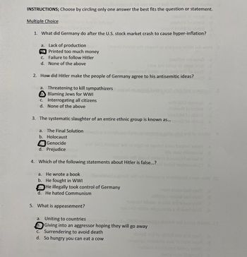 INSTRUCTIONS; Choose by circling only one answer the best fits the question or statement.
Multiple Choice
1. What did Germany do after the U.S. stock market crash to cause hyper-inflation?
a. Lack of production
Printed too much money
Failure to follow Hitler
c.
d. None of the above
2. How did Hitler make the people of Germany agree to his antisemitic ideas?
a. Threatening to kill sympathizers
6. Blaming Jews for WWI
c. Interrogating all citizens
d. None of the above
3. The systematic slaughter of an entire ethnic group is known as...
a. The Final Solution
b. Holocaust
Genocide
d. Prejudice
16W liv reinsat
101stab sd gniad c
4. Which of the following statements about Hitler is false...?
a. He wrote a book
b. He fought in WWI
C. He illegally took control of Germany
d. He hated Communism
5. What is appeasement?
naqqad
siH bib wel
a. Uniting to countries
6. Giving into an aggressor hoping they will go away
c. Surrendering to avoid death
d. So hungry you can eat a cow
16W O dains q2.6
to elmed a
brisz baqlar 1917iH c