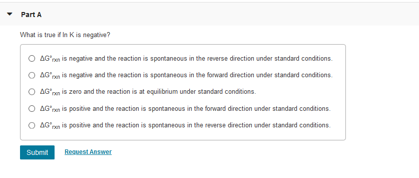 Part A
What is true if In K is negative?
O AGʻrxn is negative and the reaction is spontaneous in the reverse direction under standard conditions.
O AGʻpxn is negative and the reaction is spontaneous in the forward direction under standard conditions.
O AGʻrxn is zero and the reaction is at equilibrium under standard conditions.
O AG rxn is positive and the reaction is spontaneous in the forward direction under standard conditions.
O AGʻrxn is positive and the reaction is spontaneous in the reverse direction under standard conditions.
Submit
Request Answer
