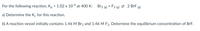 For the following reaction, K, = 1.02 x 104 at 400 K:
Br2 (g) + F2 (g) 2 BrF (2)
a) Determine the K, for this reaction.
b) A reaction vessel initially contains 1.46 M Br2 and 1.46M F2. Determine the equilibrium concentration of BrF.
