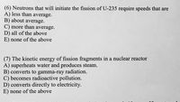 (6) Neutrons that will initiate the fission of U-235 require speeds that are
A) less than average.
B) about average.
C) more than average.
D) all of the above
E) none of the above
(7) The kinetic energy of fission fragments in a nuclear reactor
A) superheats water and produces steam.
B) converts to gamma-ray radiation.
C) becomes radioactive pollution.
D) converts directly to electricity.
E) none of the above
