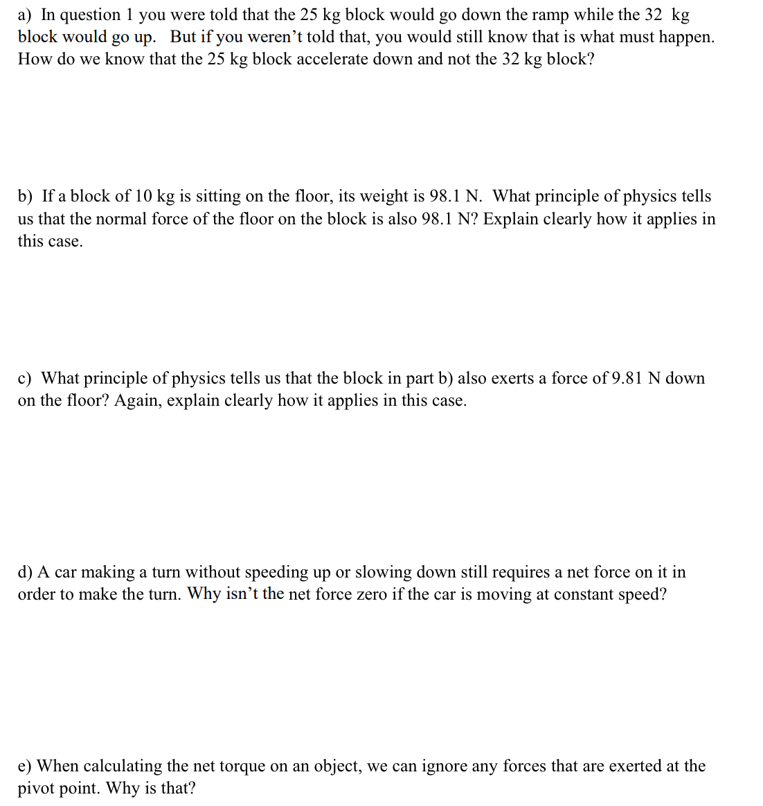 a) In question 1 you were told that the 25 kg block would go down the ramp while the 32 kg
block would go up. But if you weren't told that, you would still know that is what must happen.
How do we know that the 25 kg block accelerate down and not the 32 kg block?
b) If a block of 10 kg is sitting on the floor, its weight is 98.1 N. What principle of physics tells
us that the normal force of the floor on the block is also 98.1 N? Explain clearly how it applies in
this case.
c) What principle of physics tells us that the block in part b) also exerts a force of 9.81 N down
on the floor? Again, explain clearly how it applies in this case.
d) A car making a turn without speeding up or slowing down still requires a net force on it in
order to make the turn. Why isn’t the net force zero if the car is moving at constant speed?
e) When calculating the net torque on an object, we can ignore any forces that are exerted at the
pivot point. Why is that?
