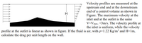 Velocity profiles are measured at the
upstream end and at the downstream
end of a control volume as shown in
H
Figure. The maximum velocity at the
inlet and at the outlet is the same
V=Vmax. =3m/s. The velocity profile at
the inlet is uniform, while the velocity
profile at the outlet is linear as shown in figure. If the fluid is air, with p=1.22 Kg/m³ and H=1m,
calculate the drag per unit length on the wall.
