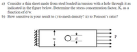 a) Consider a thin sheet made from steel loaded in tension with a hole through it as
indicated in the figure below. Determine the stress concentration factor, K, as a
function of d/w.
b) How sensitive is your result to i) to mesh density? ii) to Poisson's ratio?
W
d
