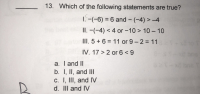 13. Which of the following statements are true?
1. -(-6) = 6 and - (-4) > –4
II. -(-4) < 4 or -10 > 10- 10
%3D
III. 5 +6 = 11 or 9-2 11
IV. 17 > 2 or 6 <9
a. Tand II
b. I, II, and III
C. I, III, and IV
d. III and IV
