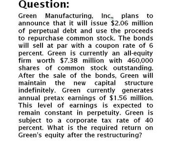 Question:
Green Manufacturing, Inc., plans to
announce that it will issue $2.06 million
of perpetual debt and use the proceeds
to repurchase common stock. The bonds
will sell at par with a coupon rate of 6
percent. Green is currently an all-equity
firm worth $7.38 million with 460,000
shares of common stock outstanding.
After the sale of the bonds, Green will
maintain the new capital structure
indefinitely. Green currently generates
annual pretax earnings of $1.56 million.
This level of earnings is expected to
remain constant in perpetuity. Green is
subject to a corporate tax rate of 40
percent. What is the required return on
Green's equity after the restructuring?