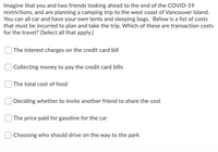 Imagine that you and two friends looking ahead to the end of the COVID-19
restrictions, and are planning a camping trip to the west coast of Vancouver Island.
You can all car and have your own tents and sleeping bags. Below is a list of costs
that must be incurred to plan and take the trip. Which of these are transaction costs
for the travel? (Select all that apply.)
| The interest charges on the credit card bill
Collecting money to pay the credit card bills
| The total cost of food
| Deciding whether to invite another friend to share the cost
The price paid for gasoline for the car
| Choosing who should drive on the way to the park
