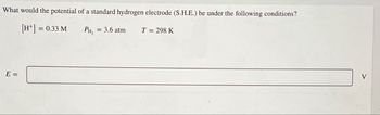 What would the potential of a standard hydrogen electrode (S.H.E.) be under the following conditions?
E =
[H+] =
= 0.33 M
PH,
= 3.6 atm
T = 298 K
V