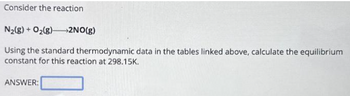 Consider the reaction
N₂(g) + O₂(8) 2NO(g)
Using the standard thermodynamic data in the tables linked above, calculate the equilibrium
constant for this reaction at 298.15K.
ANSWER: