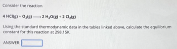 Consider the reaction
4 HCl(g) +O₂(g) 2 H₂O(g) + 2Cl₂(g)
Using the standard thermodynamic data in the tables linked above, calculate the equilibrium
constant for this reaction at 298.15K.
ANSWER: