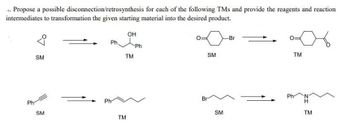 .. Propose a possible disconnection/retrosynthesis for each of the following TMs and provide the reagents and reaction
intermediates to transformation the given starting material into the desired product.
Ph
°7
SM
SM
Ph
Ph.
OH
TM
TM
Ph
SM
Br
SM
-Br
Ph
TM
N
TM