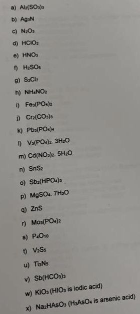 a) Al₂(SO3)
b) AgN
c) N₂O₁
d) HCIO₂
e) HNO₂
H₂SOs
g) SzCh7
h) NH4NO₂
i) Fes(PO4)2
i) Cr₂(CO3)3
k) Pb3(PO4)
1) V3(PO4)2. 3H₂O
m) Cd(NO3)2. 5H₂O
n) SnS₂
0) Sb2(HPO4)3
p) MgSO4.7H₂O
q) ZnS
r) Mos(PO4)2
s) P4010
t) VzSs
u) TisNs
v) Sb(HCO3)3
w) KIO3 (HIOs is iodic acid)
x) NazHASO3 (H3ASO4 is arsenic acid)