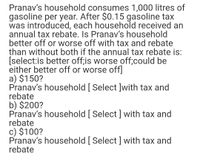 Pranav's household consumes 1,000 litres of
gasoline per year. After $0.15 gasoline tax
was introduced, each household received an
annual tax rebate. Is Pranav's household
better off or worse off with tax and rebate
than without both if the annual tax rebate is:
[select:is better off;is worse off;could be
either better off or worse off]
a) $150?
Pranav's household [ Select ]with tax and
rebate
b) $200?
Pranav's household [ Select] with tax and
rebate
c) $100?
Pranav's household [ Select] with tax and
rebate
