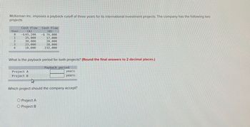 McKernan Inc. imposes a payback cutoff of three years for its international investment projects. The company has the following two
projects
Year
0
Cash Flow
(A)
-$ 65,200
Cash Flow
(B)
-$ 76,000
1234
25,000
17,000
30,000
20,000
23,000
28,000
10,000
232,000
What is the payback period for both projects? (Round the final answers to 2 decimal places.)
Project A
Project B
Payback period
years
years
Which project should the company accept?
O Project A
O Project B