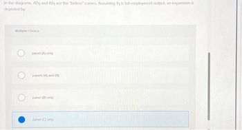 In the diagrams, AD₁ and AS₁ are the "before" curves. Assuming Y₁ is full-employment output, an expansion is
depicted by
Multiple Choice
Opanel (A) only
panels (A) and (B)
panel (B) only.
panel (C) only
