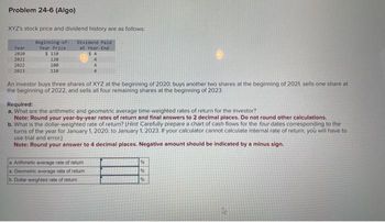 Problem 24-6 (Algo)
XYZ's stock price and dividend history are as follows:
Beginning of
Year Price
$ 110
Year
2020
2021
2022
2023
120
100
110
Dividend Paid
at Year-End
$4
An investor buys three shares of XYZ at the beginning of 2020, buys another two shares at the beginning of 2021, sells one share at
the beginning of 2022, and sells all four remaining shares at the beginning of 2023.
Required:
a. What are the arithmetic and geometric average time weighted rates of return for the investor?
Note: Round your year-by-year rates of return and final answers to 2 decimal places. Do not round other calculations.
b. What is the dollar-weighted rate of return? (Hint Carefully prepare a chart of cash flows for the four dates corresponding to the
turns of the year for January 1, 2020, to January 1, 2023. If your calculator cannot calculate internal rate of return, you will have to
use trial and error.)
Note: Round your answer to 4 decimal places. Negative amount should be indicated by a minus sign.
a.Arithmetic average rate of return
a. Geometric average rate of return
b. Dollar-weighted rate of return
%
%
%
4