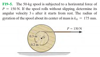 F19-5. The 50-kg spool is subjected to a horizontal force of
P = 150 N. If the spool rolls without slipping, determine its
angular velocity 3 s after it starts from rest. The radius of
gyration of the spool about its center of mass is kg = 175 mm.
P = 150 N
0.3 m
0.2 m
