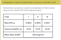 Standardization of NaOH and determination of unknown concentration of HCI
Standardization calculations: Consider the standardization of NaOH solution
using a primary standard KHP with the data given below:
Trials
II
II
Mass KHP, g
0.3022
0.3055
0.3017
Volume of NaOH, mL
14.55
14.70
14.50
Molar Mass of KHP
204.22 g/mol
