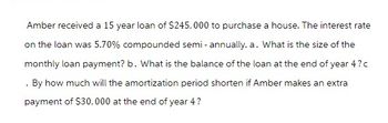 Amber received a 15 year loan of $245,000 to purchase a house. The interest rate
on the loan was 5.70% compounded semi-annually. a. What is the size of the
monthly loan payment? b. What is the balance of the loan at the end of year 4?c
. By how much will the amortization period shorten if Amber makes an extra
payment of $30,000 at the end of year 4?