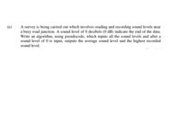 A survey is being carried out which involves reading and recording sound levels near
a busy road junction. A sound level of 0 decibels (0 dB) indicate the end of the data.
Write an algorithm, using pseudocode, which inputs all the sound levels and after a
sound level of 0 is input, outputs the average sound level and the highest recorded
(e)
sound level.
