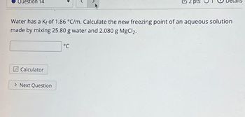 Question 14
Water has a Kf of 1.86 °C/m. Calculate the new freezing point of an aqueous solution
made by mixing 25.80 g water and 2.080 g MgCl2.
Calculator
> Next Question
2 pts
°℃
talls