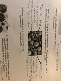 ucm l12000=0. 0 0333 mm
Use the choices from #2 above to respond to the following:
This specimen is
Shown below is a micrograph of numerous specimens . The magnification is 55X. Based on
this, determine the actual size of the circular specimens labeled A and B.
5.
72.72
um A
BO254
mm
Scak size=Ymm=4, (00um
Eningenent=Ss
Actualsize=sale sizelenlargemon
M;000/SS=72.72pm
scave size: 1,4=14mm
Eniargenment= SS
Actuai 3i7eESCave Sizelealora
14/55=0.254mm
Use the choices from #2 above to respond to the following:
and Specimen B is
Specimen A is
6. The micrograph to the left is 69,000X enlargement. Based
on this, determine the actual size of one of the circular
specimens (like the one at the tip of the arrow).
8.362
