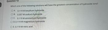 Question 12
Which one of the following solutions will have the greatest concentration of hydroxide ions?
OA. 0.119 M beryllium hydroxide
OB. 0.357 M sodium hydroxide
OC. 0.119 M ammonium hydroxide
OD.0.119 M magnesium hydroxide
OE. 0.119 M nitric acid