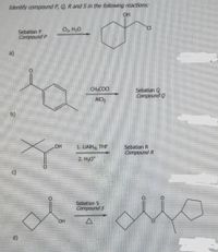 ### Organic Chemistry Reaction Pathways

In this section, we investigate the identification of compounds P, Q, R, and S through a series of organic reactions. The structures and reagents used are given as part of the reaction pathways.

#### Reaction Pathways:

1. **Reaction a:**

   - Starting from:
     ```
     Sebatian P 
     Compound P:
     
     ![Structure of a cyclohexanol derivative](<Structure>)
     ```

   - Reaction conditions:
     ```
     Cl2, H2O
     ```

   - Product:
     ```
     ![Structure of chlorocyclohexanol derivative](<Structure>)
     ```
   
2. **Reaction b:**

   - Starting from:
     ```
     ![Structure of a ketone with a benzene ring](<Structure>)
     ```

   - Reaction conditions:
     ```
     CH3COCl, AlCl3
     ```

   - Product:
     ```
     Sebatian Q 
     Compound Q:
     
     ![Structure of a corresponding acylated benzene derivative](<Structure>)
     ```

3. **Reaction c:**

   - Starting from:
     ```
     ![Structure of a ketone with tert-butyl group](<Structure>)
     ```

   - Reaction conditions:
     ```
     1. LiAlH4, THF
     2. H3O+
     ```

   - Product:
     ```
     Sebatian R 
     Compound R:
     
     ![Structure of a reduced alcohol](<Structure>)
     ```

4. **Reaction d:**

   - Starting from:
     ```
     ![Structure of a cyclic ketone with alcohol group](<Structure>)
     ```

   - Reaction conditions:
     ```
     Sebatian S 
     Compound S:
     
     ![Structure of a cyclic ketone with an added group](<Structure>)
     ```

#### Detailed Descriptions:

1. **Graph/Diagram for Reaction a:**
    - The starting material for compound P is an organic molecule featuring a cyclohexane ring with a hydroxyl and ether linkage.
    - The product is a chlorocyclohexanol after the reaction with chlorine gas (Cl2) in the presence of water.

2. **Graph/Diagram for Reaction b:**
    - The starting material is a methyl-benzene derivative (commonly known as acetophenone).
    - Using Friedel