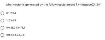 what vector is generated by the following statement ? x=linspace(0,1,5) *
O 0,1,2,3,4
O 1,2,3,4,5
O 0,0.25,0.5,0.75,1
O 0,0.2,0.4,0.6,0.8