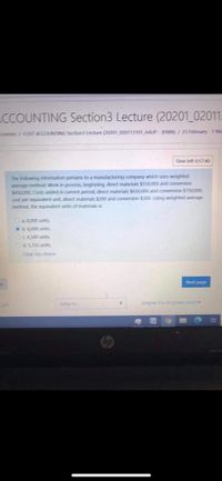 CCOUNTING Section3 Lecture (20201_020113
Courses / COST ACCOUNTING Section3 Lecture (20201 020113101 AAUP - JENIN)/ 23 February-1 Ma
Time left 01740
The following infiormation pertains to a manufacturing company which uses weighted
average method: Work in process, beginning direct materials $550,000 and conversion
$450,000, Costs added in current period, direct materials $650,000 and conversion S750,000
cost per equivaient unit, direct materials $200 and conversion $300. Using weighted average
method, the equlvalent units of materials is
Oa 8000 units
b.6000 units
OC4500 units
d.5333 units
Oear my choice
Next page
Jump to
chapter 15+15 powe point -
