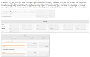 On January 1, 2018, Naw Corporation leased a piece of machinery from Hoffherr Machinery's. The lease is a(n) 10 year, non-cancellable lease that requires
lease payments of $5,000 due at the beginning of each year. The lease has been determined to be a capital lease because at least one of the classification
criteria has been met. Naw Corporation needs to determine the present value of the lease payments so that they can record the asset and the liability at
lease inception. Hoffherr Machinery's implicit rate of 10% is known to Naw Corporation. Complete the following from the perspective of Naw Corporation.
Which of the following financial statement items is impacted in this transaction?
The problem is solving for:
The calculation involves:
Excel®
Formula
Variables =
Total
asset
asset
=
asset
PV
To record the inception of the lease
cash
PV
33795
Accounts
To record the first lease payment
( Rate
( .1
Date of Delivery
Debit
33795
5000
Leases Obligation
Present Value
An Annuity Due
Nper
10
EXCELⓇ
Credit
33795
5000
Pmt
-5000
"
FV
0
Type
1