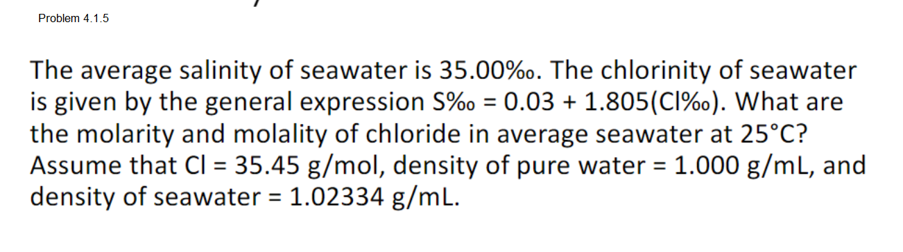 Problem 4.1.5
The average salinity of seawater is 35.00%o. The chlorinity of seawater
is given by the general expression S%o = 0.03 + 1.805(CI%o). What are
the molarity and molality of chloride in average seawater at 25°C?
Assume that CI = 35.45 g/mol, density of pure water = 1.000 g/mL, and
density of seawater = 1.02334 g/mL.
%3D
