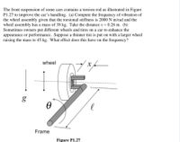 The front suspension of some cars contains a torsion rod as illustrated in Figure
P1.27 to improve the car's handling. (a) Compute the frequency of vibration of
the wheel assembly given that the torsional stiffness is 2000 N m/rad and the
wheel assembly has a mass of 38 kg. Take the distance x = 0.26 m. (b)
Sometimes owners put different wheels and tires on a car to enhance the
appearance or performance. Suppose a thinner tire is put on with a larger wheel
raising the mass to 45 kg. What effect does this have on the frequency?
wheel
g
Frame
Figure P1.27
