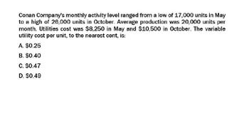 Conan Company's monthly activity level ranged from a low of 17,000 units in May
to a high of 26,000 units in October. Average production was 20,000 units per
month. Utilities cost was $8,250 in May and $10,500 in October. The variable
utility cost per unit, to the nearest cent, is:
A. $0.25
B. $0.40
C. $0.47
D. $0.49