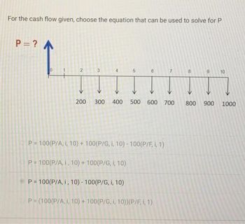 For the cash flow given, choose the equation that can be used to solve for P
P = ? A
2
200 300 400 500 600 700
P=100(P/A, I, 10)+100(P/G, I, 10) - 100(P/F, 1, 1)
P=100(P/A, I, 10)+100(P/G, I, 10)
P= 100(P/A, i, 10)- 100(P/G, i, 10)
P = (100(P/A, I, 10)+100(P/G, i, 10)) (P/F, 1, 1)
9 10
800 900 1000