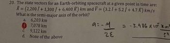 20. The state vectors for an Earth-orbiting spacecraft at a given point in time are:
R=(2,200 / +1,300 / + 6,400 R) km and V= (3.21+5.2 / +4.7 R) km/s
What is the semi-major axis of the orbit?
a.
6,203 km
7,078 km
9,122 km
d. None of the above
a= M = -3.986 x 10 km
28