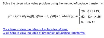 Solve the given initial value problem using the method of Laplace transforms.
26, 0≤t≤ 13,
y'' + 2y' + 26y= g(t), y(0) = −5, y'(0) = 0, where g(t) = < 52, 13<t<26,
26 <t
0,
Click here to view the table of Laplace transforms.
Click here to view the table of properties of Laplace transforms.