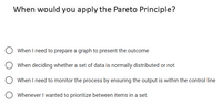 When would you apply the Pareto Principle?
When I need to prepare a graph to present the outcome
When deciding whether a set of data is normally distributed or not
When I need to monitor the process by ensuring the output is within the control line
Whenever I wanted to prioritize between items in a set.
