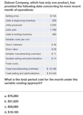 Deboer Company, which has only one product, has
provided the following data concerning its most recent
month of operations:
Selling price
Units in beginning inventory
Units produced
Units sold
Units in ending inventory
Variable costs per unit:
$ 155
200
2,020
1,760
460
Direct materials
Direct labor
Variable manufacturing overhead
Variable selling and administrative
$ 49
$ 29
$ 11
$ 14
Fixed costs:
Fixed manufacturing overhead
$ 18,180
Fixed selling and administrative
$ 33,440
What is the total period cost for the month under the
variable costing approach?
a. $76,260
b. $51,620
c. $58,080
d. $18,180