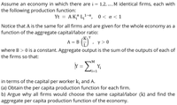 Assume an economy in which there are i = 1,2, .., M identical firms, each with
the following production function:
Yt = A K“ L;1-a, 0< a <1
Notice that A is the same for all firms and are given for the whole economy as a
function of the aggregate capital/labor ratio:
(KY
A = B (),
Y > 0
where B > 0 is a constant. Aggregate output is the sum of the outputs of each of
the firms so that:
M
di=1
in terms of the capital per worker k; and A.
(a) Obtain the per capita production function for each firm.
b) Argue why all firms would choose the same capital/labor (k) and find the
aggregate per capita production function of the economy.
